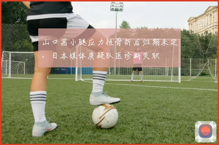 山口茜小腿应力性骨折后归期未定，日本媒体质疑队医诊断失职